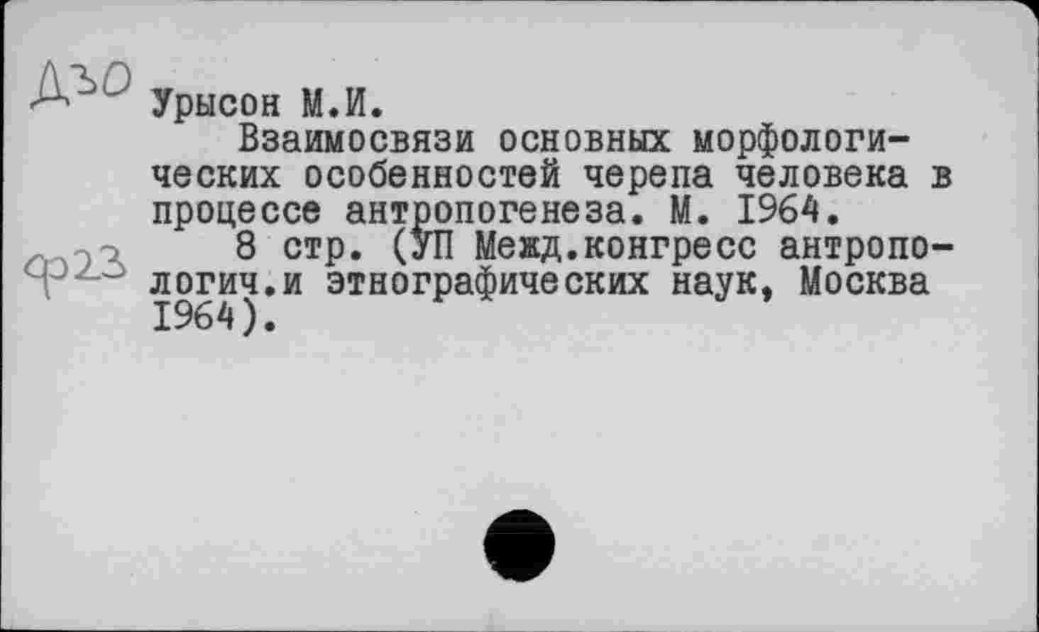 ﻿А Урысон М.И.
Взаимосвязи основных морфологических особенностей черепа человека в процессе антропогенеза. М. 1964.
8 стр. (УП Межд.конгресс антропологии, и этнографических наук, Москва